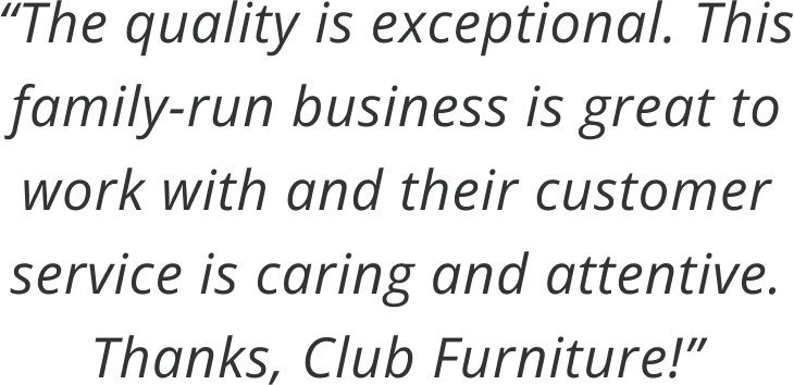 The quality is exceptional. This family-run business is great to work with and their customer service is caring and attentive. Thanks, Club Furniture!
